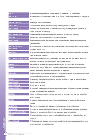 INCH                          A measure of length equal to one-twelfth of a foot or 2.54 centimeter
               INCISION                      A cut into the body, tissue e.g. skin or an organ - especially referring to a surgical
                                             cut
               INDEX FINGER                  The finger next to the thumb
               INFECTED                      Contaminated with a disease-forming microorganism or agent
               INFECTION                     Invasion and multiplication of disease-producing microorganisms in tissue, an
                                             organ, or a part of the body
               INFLAMMATION                  The response of tissue to injury characterized by pain and swelling
               INFUSE                        Introducing a solution into the body through a vein
               INJECTION                     The introduction of a fluid into the body by means of a needle and or cannula
                                             (flexible tube)
               INTERLOCKING                  A modified type of continuous suture where each suture loop is connected to the
               SUTURES                       previous suture loop
               INTERNS                       A recent graduate or advanced student who assists with the medical or surgical
                                             care of hospital patients
              INTERRUPTED SUTURES Individual sutures (stitches) are placed, the ends are tied into a knot and both
                                             ends are cut before proceeding with placing next suture
               INVASIVE                      Pertaining to a medical procedure where a part of the body is entered into
               JAWS                          The gripping part of a forceps / needle holder / tweezers or similar instrument
                                             usually somewhat serrated, crosshatched or “toothed”
               KELOIDS                       The formation of excessive amounts of scar tissue caused by an exuberant repair
                                             response following trauma or a surgical incision
               KNOT                          A fastening made by tying together lengths of string or rope, in a specific way
               LACERATE                      To cut, tear or wound
               LACERATION                    A cut, tear or wound
               LAPAROSCOPIC                  A minimally invasive surgical procedure that uses a flexible endoscope (camera)
                                             to view structures in the abdomen
               LATCH                         Catch for fastening or connecting two parts of an object e.g. the two legs of an
                                             artery forceps
               LATEX                         A natural rubber material used in the manufacturing of products like surgical
                                             gloves
               LIGATION                      Tying a blood vessel with a ligature during surgery to stop bleeding
              LIGATURE                       A thread or suture cord used in surgery to tie off vessels and tubular structures
               LOCAL ANESTHETIC              Absence of sensation or feeling in a restricted area of the body
               LOOP                          A length of string, rope or suture material that is circular or curved to form an
Conclusion




                                             opening
               MALIGNANT                     A life threatening disease (cancerous growth) tending to metastasize (form new
                                             growths distant to the initial site)




      135
             The Apprentice Doctor® E-book
 