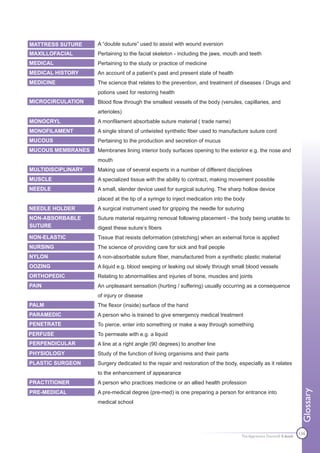 MATTRESS SUTURE     A “double suture” used to assist with wound eversion
MAXILLOFACIAL       Pertaining to the facial skeleton - including the jaws, mouth and teeth
MEDICAL             Pertaining to the study or practice of medicine
MEDICAL HISTORY     An account of a patient’s past and present state of health
MEDICINE            The science that relates to the prevention, and treatment of diseases / Drugs and
                    potions used for restoring health
MICROCIRCULATION    Blood flow through the smallest vessels of the body (venules, capillaries, and
                    arterioles)
MONOCRYL            A monfilament absorbable suture material ( trade name)
MONOFILAMENT        A single strand of untwisted synthetic fiber used to manufacture suture cord
MUCOUS              Pertaining to the production and secretion of mucus
MUCOUS MEMBRANES    Membranes lining interior body surfaces opening to the exterior e.g. the nose and
                    mouth
MULTIDISCIPLINARY   Making use of several experts in a number of different disciplines
MUSCLE              A specialized tissue with the ability to contract, making movement possible
NEEDLE              A small, slender device used for surgical suturing. The sharp hollow device
                    placed at the tip of a syringe to inject medication into the body
NEEDLE HOLDER       A surgical instrument used for gripping the needle for suturing
NON-ABSORBABLE      Suture material requiring removal following placement - the body being unable to
SUTURE              digest these suture’s fibers
NON-ELASTIC         Tissue that resists deformation (stretching) when an external force is applied
NURSING             The science of providing care for sick and frail people
NYLON               A non-absorbable suture fiber, manufactured from a synthetic plastic material
OOZING              A liquid e.g. blood seeping or leaking out slowly through small blood vessels
ORTHOPEDIC          Relating to abnormalities and injuries of bone, muscles and joints
PAIN                An unpleasant sensation (hurting / suffering) usually occurring as a consequence
                    of injury or disease
PALM                The flexor (inside) surface of the hand
PARAMEDIC           A person who is trained to give emergency medical treatment
PENETRATE           To pierce, enter into something or make a way through something
PERFUSE             To permeate with e.g. a liquid
PERPENDICULAR       A line at a right angle (90 degrees) to another line
PHYSIOLOGY          Study of the function of living organisms and their parts
PLASTIC SURGEON     Surgery dedicated to the repair and restoration of the body, especially as it relates
                    to the enhancement of appearance
PRACTITIONER        A person who practices medicine or an allied health profession
                                                                                                                    Glossary




PRE-MEDICAL         A pre-medical degree (pre-med) is one preparing a person for entrance into
                    medical school




                                                                                   The Apprentice Doctor® E-book
                                                                                                                   136
 