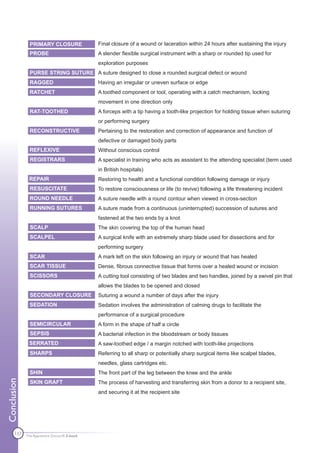 PRIMARY CLOSURE               Final closure of a wound or laceration within 24 hours after sustaining the injury
               PROBE                         A slender flexible surgical instrument with a sharp or rounded tip used for
                                             exploration purposes
               PURSE STRING SUTURE A suture designed to close a rounded surgical defect or wound
               RAGGED                        Having an irregular or uneven surface or edge
               RATCHET                       A toothed component or tool, operating with a catch mechanism, locking
                                             movement in one direction only
               RAT-TOOTHED                   A forceps with a tip having a tooth-like projection for holding tissue when suturing
                                             or performing surgery
               RECONSTRUCTIVE                Pertaining to the restoration and correction of appearance and function of
                                             defective or damaged body parts
               REFLEXIVE                     Without conscious control
               REGISTRARS                    A specialist in training who acts as assistant to the attending specialist (term used
                                             in British hospitals)
              REPAIR                         Restoring to health and a functional condition following damage or injury
               RESUSCITATE                   To restore consciousness or life (to revive) following a life threatening incident
               ROUND NEEDLE                  A suture needle with a round contour when viewed in cross-section
               RUNNING SUTURES               A suture made from a continuous (uninterrupted) succession of sutures and
                                             fastened at the two ends by a knot
               SCALP                         The skin covering the top of the human head
               SCALPEL                       A surgical knife with an extremely sharp blade used for dissections and for
                                             performing surgery
               SCAR                          A mark left on the skin following an injury or wound that has healed
               SCAR TISSUE                   Dense, fibrous connective tissue that forms over a healed wound or incision
               SCISSORS                      A cutting tool consisting of two blades and two handles, joined by a swivel pin that
                                             allows the blades to be opened and closed
               SECONDARY CLOSURE             Suturing a wound a number of days after the injury
               SEDATION                      Sedation involves the administration of calming drugs to facilitate the
                                             performance of a surgical procedure
               SEMICIRCULAR                  A form in the shape of half a circle
               SEPSIS                        A bacterial infection in the bloodstream or body tissues
              SERRATED                       A saw-toothed edge / a margin notched with tooth-like projections
               SHARPS                        Referring to all sharp or potentially sharp surgical items like scalpel blades,
                                             needles, glass cartridges etc.
               SHIN                          The front part of the leg between the knee and the ankle
Conclusion




               SKIN GRAFT                    The process of harvesting and transferring skin from a donor to a recipient site,
                                             and securing it at the recipient site




      137    The Apprentice Doctor® E-book
 