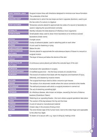 SKIN TENSION LINES   Surgical incision lines with directions designed to minimize scar tissue formation
SOLE                 The underside of the foot
SQUARE KNOT          A double knot in which the two loops are tied in opposite directions, used to join
                     the two ends of a suture or a ligature
STAY SUTURES         Temporary sutures placed to approximate two sides of a wound or laceration to
                     assist in aligning the wound/incision correctly
STERILITY            Sterility indicates the total absence of infectious micro organisms
STERI-STRIPS         Small plaster strips used to close minor lacerations or to reinforce sutured
                     lacerations (trade name)
STITCH               A single suture
STRAPPING            A strip of adhesive plaster, used in attaching parts to each other
STRING               A cord used for fastening or tying
SUBCUTANEOUS         Below the skin
SUBCUTANEOUS         Sutures placed to approximate the subcutaneous layers of tissue in a wound or
SUTURES
                     surgical incision
SUBCUTANEOUS         The layer of tissue just below the dermis of the skin
TISSUE

SUBCUTICULAR         A continuous suture placed just below the cuticular layer of the skin
SUTURES

SURGEON              A physician who specializes in surgery
SURGEON’S KNOT       A modified square knot - the first loop consists of a double throw
SURGERY              The branch of medicine that deals with the diagnosis and treatment of injury,
                     deformity, and disease by invasive means
SUTURE               The surgical technique used to close a wound or join tissues
SWAGE                The section of an atraumatic needle where the suture connects to the needle
TECHNIQUE            The skill and procedure with which a surgical procedure is carried out
TENSION              The act of stretching something tight
TETANUS              An infectious disease, also known as lockjaw, caused by the toxin of tetanus
                     bacteria (Clostridium Tetani)
THEATRE              Referring to an operating theatre - the room where surgical operations take place
THIGH                The section of the leg between the hip and the knee
THREAD               A cord of natural or manufactured material
THROW                A basic step in the process of tying a knot
THUMB                The short thicker digit of the human hand, next to the index finger and opposable
                     to the other four digits
TIE                  To fasten or to secure with, e.g. rope or string by making a knot
                                                                                                                     Glossary




                                                                                    The Apprentice Doctor® E-book
                                                                                                                    138
 