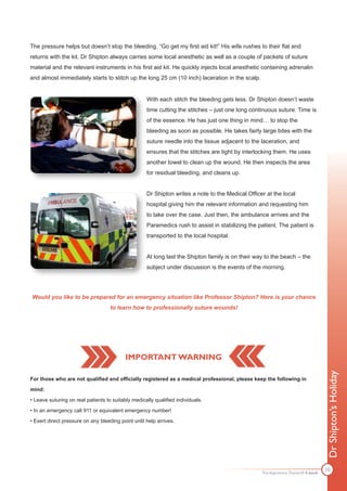 The pressure helps but doesn’t stop the bleeding. “Go get my first aid kit!” His wife rushes to their flat and
returns with the kit. Dr Shipton always carries some local anesthetic as well as a couple of packets of suture
material and the relevant instruments in his first aid kit. He quickly injects local anesthetic containing adrenalin
and almost immediately starts to stitch up the long 25 cm (10 inch) laceration in the scalp.


                                                    With each stitch the bleeding gets less. Dr Shipton doesn’t waste
                                                    time cutting the stitches – just one long continuous suture. Time is
                                                    of the essence. He has just one thing in mind… to stop the
                                                    bleeding as soon as possible. He takes fairly large bites with the
                                                    suture needle into the tissue adjacent to the laceration, and
                                                    ensures that the stitches are tight by interlocking them. He uses
                                                    another towel to clean up the wound. He then inspects the area
                                                    for residual bleeding, and cleans up.


                                                    Dr Shipton writes a note to the Medical Officer at the local
                                                    hospital giving him the relevant information and requesting him
                                                    to take over the case. Just then, the ambulance arrives and the
                                                    Paramedics rush to assist in stabilizing the patient. The patient is
                                                    transported to the local hospital.


                                                    At long last the Shipton family is on their way to the beach – the
                                                    subject under discussion is the events of the morning.




Would you like to be prepared for an emergency situation like Professor Shipton? Here is your chance
                                    to learn how to professionally suture wounds!




                                           IMPORTANT WARNING
                                                                                                                                  Dr Shipton’s Holiday



For those who are not qualified and officially registered as a medical professional, please keep the following in

mind:

• Leave suturing on real patients to suitably medically qualified individuals.

• In an emergency call 911 or equivalent emergency number!

• Exert direct pressure on any bleeding point until help arrives.




                                                                                                                                  10
                                                                                                  The Apprentice Doctor® E-book
 