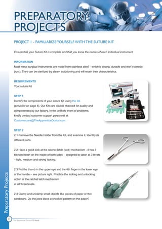 PROJECT 1 - FAMILIARIZE YOURSELF WITH THE SUTURE KIT

                       Ensure that your Suture Kit is complete and that you know the names of each individual instrument


                       INFORMATION
                       Most metal surgical instruments are made from stainless steel – which is strong, durable and won’t corrode
                       (rust). They can be sterilized by steam autoclaving and will retain their characteristics.


                       REQUIREMENTS
                       Your suture Kit


                       STEP 1
                       Identify the components of your suture Kit using the list
                       (provided on page 5). Our Kits are double checked for quality and
                       completeness by our factory. In the unlikely event of problems,
                       kindly contact customer support personnel at
                       Customercare@TheApprenticeDoctor.com.


                       STEP 2
                       2.1 Remove the Needle Holder from the Kit, and examine it. Identify its
                       different parts.


                       2.2 Have a good look at the ratchet latch (lock) mechanism - it has 3
                       beveled teeth on the inside of both sides – designed to catch at 3 levels
                       – light, medium and strong locking.


                       2.3 Put the thumb in the upper eye and the 4th finger in the lower eye
Preparatory Projects




                       of the handle – see picture right. Practice the locking and unlocking
                       action of the ratchet latch mechanism
                       at all three levels.


                       2.4 Clamp and unclamp small objects like pieces of paper or thin
                       cardboard. Do the jaws leave a checked pattern on the paper?




               11      The Apprentice Doctor® E-book
 