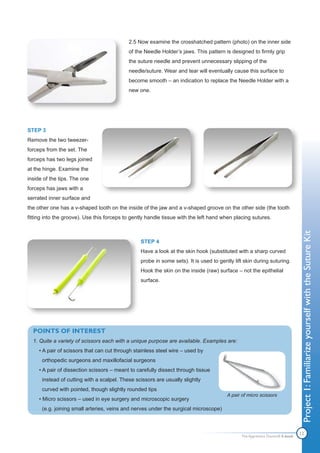 2.5 Now examine the crosshatched pattern (photo) on the inner side
                                            of the Needle Holder’s jaws. This pattern is designed to firmly grip
                                            the suture needle and prevent unnecessary slipping of the
                                            needle/suture. Wear and tear will eventually cause this surface to
                                            become smooth – an indication to replace the Needle Holder with a
                                            new one.




STEP 3
Remove the two tweezer-
forceps from the set. The
forceps has two legs joined
at the hinge. Examine the
inside of the tips. The one
forceps has jaws with a
serrated inner surface and
the other one has a v-shaped tooth on the inside of the jaw and a v-shaped groove on the other side (the tooth
fitting into the groove). Use this forceps to gently handle tissue with the left hand when placing sutures.




                                                                                                                               Project 1: Familiarize yourself with the Suture Kit
                                                 STEP 4
                                                 Have a look at the skin hook (substituted with a sharp curved
                                                 probe in some sets). It is used to gently lift skin during suturing.
                                                 Hook the skin on the inside (raw) surface – not the epithelial
                                                 surface.




  POINTS OF INTEREST
  1. Quite a variety of scissors each with a unique purpose are available. Examples are:
     • A pair of scissors that can cut through stainless steel wire – used by
      orthopedic surgeons and maxillofacial surgeons
     • A pair of dissection scissors – meant to carefully dissect through tissue
      instead of cutting with a scalpel. These scissors are usually slightly
      curved with pointed, though slightly rounded tips
                                                                                        A pair of micro scissors
     • Micro scissors – used in eye surgery and microscopic surgery
      (e.g. joining small arteries, veins and nerves under the surgical microscope)




                                                                                               The Apprentice Doctor® E-book
                                                                                                                               12
 