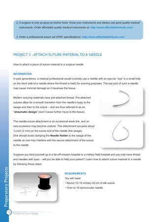 2. A surgeon is only as good as his/her tools. Know your instruments and always use good quality medical
                              instruments. Order affordable quality medical instruments at: http://www.affordabledrtools.com/


                          3. Order a professional suture set (IFRC specifications): http://www.affordabledrtools.com/




                       PROJECT 2 - ATTACH SUTURE MATERIAL TO A NEEDLE

                       How to attach a piece of suture material to a surgical needle


                       INFORMATION
                       In past generations, a medical professional would routinely use a needle with an eye (an “eye” is a small hole
                       on the blunt side of a needle where the thread is held) for suturing purposes. The eye part of such a needle
                       may cause minimal damage as it traverses the tissue.


                       Modern suturing materials have pre-attached thread. Pre-attached
                       sutures allow for a smooth transition from the needle’s body to the
                       swage and then to the suture – and are thus referred to as an
                       “atraumatic design” (won’t cause further injury to the tissue).


                       The needle-suture attachment is an occasional weak link, and on
                       rare occasions may become undone. This attachment occupies about
                       ⅛ inch (3 mm) on the suture end of the needle (the swage).
                       One should avoid clamping the Needle Holder to the swage of the
                       needle as one may interfere with the secure attachment of the suture
                       to the needle.


                       Suppose you land yourself up in a far-off mission hospital or a military field hospital and you only have thread
                       and needles with eyes – will you be able to help your patient? Learn how to attach suture material to a needle
                       by following these steps:
Preparatory Projects




                                                                    REQUIREMENTS
                                                                    You will need:
                                                                    • About (12-18 inches) 45 cm of silk suture
                                                                    • One no 16 semicircular needle




               13      The Apprentice Doctor® E-book
 