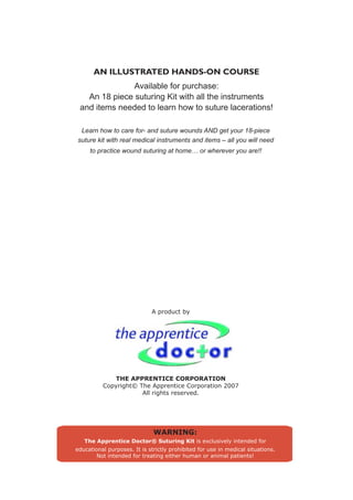 AN ILLUSTRATED HANDS-ON COURSE
               Available for purchase:
   An 18 piece suturing Kit with all the instruments
 and items needed to learn how to suture lacerations!

 Learn how to care for- and suture wounds AND get your 18-piece
suture kit with real medical instruments and items – all you will need
     to practice wound suturing at home… or wherever you are!!




                             A product by




             THE APPRENTICE CORPORATION
          Copyright© The Apprentice Corporation 2007
                      All rights reserved.




                              WARNING:
   The Apprentice Doctor® Suturing Kit is exclusively intended for
educational purposes. It is strictly prohibited for use in medical situations.
        Not intended for treating either human or animal patients!
 