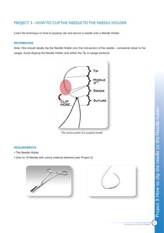 PROJECT 3 - HOW TO CLIP THE NEEDLE TO THE NEEDLE HOLDER

Learn the technique on how to properly clip and secure a needle onto a Needle Holder


INFORMATION
Note: One should ideally clip the Needle Holder onto the mid-section of the needle – somewhat closer to the
swage. Avoid clipping the Needle Holder onto either the Tip or swage sections!




                                                                                                                         Project 3: How to clip the needle to the Needle holder
                                      The various parts of a surgical needle




REQUIREMENTS
• The Needle Holder
• One no 16 Needle with suture material attached (see Project 2)




                                                                                         The Apprentice Doctor® E-book
                                                                                                                         16
 