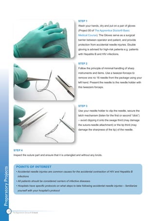 STEP 1
                                                                                  Wash your hands, dry and put on a pair of gloves
                                                                                  (Project 00 of The Apprentice Doctor® Basic
                                                                                  Medical Course). The Gloves serve as a surgical
                                                                                  barrier between operator and patient, and provide
                                                                                  protection from accidental needle injuries. Double
                                                                                  gloving is advised for high-risk patients e.g. patients
                                                                                  with Hepatitis B and HIV infections.


                                                                                  STEP 2
                                                                                  Follow the principle of minimal handling of sharp
                                                                                  instruments and items. Use a tweezer-forceps to
                                                                                  remove one no 16 needle from the package using your
                                                                                  left hand. Present the needle to the needle holder with
                                                                                  this tweezers forceps.




                                                                                  STEP 3
                                                                                  Use your needle holder to clip the needle, secure the
                                                                                  latch mechanism (listen for the first or second “click”)
                                                                                  – avoid clipping it onto the swage third (may damage
                                                                                  the suture-needle attachment) or the tip third (may
                                                                                  damage the sharpness of the tip) of the needle.




                       STEP 4
                       Inspect the suture part and ensure that it is untangled and without any knots.



                           POINTS OF INTEREST
Preparatory Projects




                           • Accidental needle injuries are common causes for the accidental contraction of HIV and Hepatitis B
                            infections
                           • All patients should be considered carriers of infective diseases.
                           • Hospitals have specific protocols on what steps to take following accidental needle injuries – familiarize
                            yourself with your hospital’s protocol




                17     The Apprentice Doctor® E-book
 
