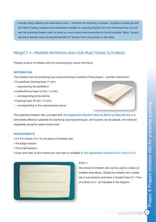 • Handle sharp objects and instruments once – minimize the handling of sharps. Surgeons should get into
   the habit of taking scalpels and assembled needles for suturing directly from the instrument tray. Do not
   ask the assisting theatre sister to hand you such sharp instruments/items if at all possible. Many “sharps”
   injuries in theatre occur during the transfer of “sharps” from one person to the other.




PROJECT 4 - PREPARE IMITATION SKIN FOR PRACTICING SUTURING

Prepare a piece of imitation skin for practicing your suture technique


INFORMATION
The imitation skin for practicing your suture technique consists of three layers – just like natural skin:
• A superficial covering layer (1 mm)
 – representing the epithelium
• A white fibrous layer (3 mm / ⅛ inch)
 – corresponding to the dermis
• A spongy layer (6 mm / ¼ inch)




                                                                                                                               Project 4: Prepare imitation skin for practicing suturing
 -- corresponding to the subcutaneous tissue


This patented imitation skin, provided with The Apprentice Doctor® How to Stitch-up Wounds Kit, is a
remarkably effective substrate for practicing suturing techniques, and sutures can be placed, and removed
repeatedly along the same incision line!


REQUIREMENTS
• A 4 X 6 inches (10 x 15 cm) piece of imitation skin
• The large scissors
• The small scissors
• A pen and ruler (a skin marker pen and ruler is available in The Apprentice Doctor® Basic Medical Kit)


                                                           STEP 1
                                                           One sheet of imitation skin can be used to create ±3
                                                           imitation lacerations. Divide the imitation skin sheets
                                                           into 3 sub-sections and draw 3 straight lines of ± 11cm
                                                           (4 inches) on it - as indicated in the diagram.




                                                                                               The Apprentice Doctor® E-book
                                                                                                                               18
 