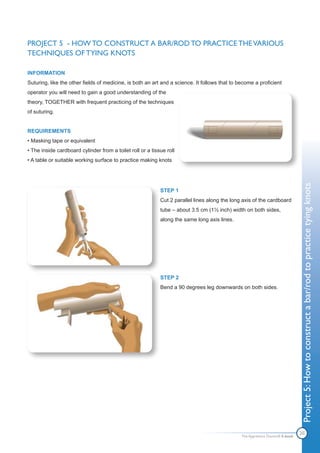 PROJECT 5 - HOW TO CONSTRUCT A BAR/ROD TO PRACTICE THE VARIOUS
TECHNIQUES OF TYING KNOTS

INFORMATION
Suturing, like the other fields of medicine, is both an art and a science. It follows that to become a proficient
operator you will need to gain a good understanding of the
theory, TOGETHER with frequent practicing of the techniques
of suturing.


REQUIREMENTS
• Masking tape or equivalent
• The inside cardboard cylinder from a toilet roll or a tissue roll
• A table or suitable working surface to practice making knots




                                                                                                                               Project 5: How to construct a bar/rod to practice tying knots
                                                            STEP 1
                                                            Cut 2 parallel lines along the long axis of the cardboard
                                                            tube – about 3.5 cm (1½ inch) width on both sides,
                                                            along the same long axis lines.




                                                            STEP 2
                                                            Bend a 90 degrees leg downwards on both sides.




                                                                                                                               20
                                                                                               The Apprentice Doctor® E-book
 