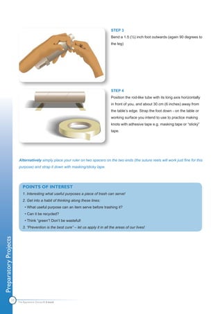 STEP 3
                                                                                    Bend a 1.5 (½) inch foot outwards (again 90 degrees to
                                                                                    the leg)




                                                                                    STEP 4
                                                                                    Position the rod-like tube with its long axis horizontally
                                                                                    in front of you, and about 30 cm (6 inches) away from
                                                                                    the table’s edge. Strap the foot down - on the table or
                                                                                    working surface you intend to use to practice making
                                                                                    knots with adhesive tape e.g. masking tape or “sticky”
                                                                                    tape.




                       Alternatively simply place your ruler on two spacers on the two ends (the suture reels will work just fine for this
                       purpose) and strap it down with masking/sticky tape.




                          POINTS OF INTEREST
                          1. Interesting what useful purposes a piece of trash can serve!
                          2. Get into a habit of thinking along these lines:
                            • What useful purpose can an item serve before trashing it?
                            • Can it be recycled?
                            • Think “green”! Don’t be wasteful!
                          3. “Prevention is the best cure” – let us apply it in all the areas of our lives!
Preparatory Projects




                21
                       The Apprentice Doctor® E-book
 
