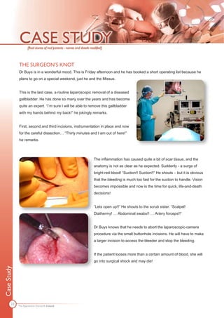 THE SURGEON’S KNOT
             Dr Buys is in a wonderful mood. This is Friday afternoon and he has booked a short operating list because he
             plans to go on a special weekend, just he and the Missus.


             This is the last case, a routine laparoscopic removal of a diseased
             gallbladder. He has done so many over the years and has become
             quite an expert. “I’m sure I will be able to remove this gallbladder
             with my hands behind my back!” he jokingly remarks.


             First, second and third incisions, instrumentation in place and now
             for the careful dissection… “Thirty minutes and I am out of here!”
             he remarks.




                                                            The inflammation has caused quite a bit of scar tissue, and the
                                                            anatomy is not as clear as he expected. Suddenly - a surge of
                                                            bright red blood! “Suction!! Suction!!” He shouts – but it is obvious
                                                            that the bleeding is much too fast for the suction to handle. Vision
                                                            becomes impossible and now is the time for quick, life-and-death
                                                            decisions!


                                                            ”Lets open up!!” He shouts to the scrub sister. “Scalpel!
                                                            Diathermy! … Abdominal swabs!! … Artery forceps!!“


                                                            Dr Buys knows that he needs to abort the laparoscopic-camera
                                                            procedure via the small buttonhole incisions. He will have to make
                                                            a larger incision to access the bleeder and stop the bleeding.


                                                            If the patient looses more than a certain amount of blood, she will
                                                            go into surgical shock and may die!
Case Study




       23
             The Apprentice Doctor® E-book
 