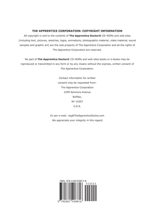 THE APPRENTICE CORPORATION: COPYRIGHT INFORMATION
    All copyright in and to the contents of The Apprentice Doctor® CD–ROMs and web sites

(including text, pictures, sketches, logos, animations, photographic material, video material, sound

samples and graphic art) are the sole property of The Apprentice Corporation and all the rights of

                             The Apprentice Corporation are reserved.



     No part of The Apprentice Doctor® CD–ROMs and web sites books or e-books may be

 reproduced or transmitted in any form or by any means without the express, written consent of

                                   The Apprentice Corporation.



                                  Contact information for written

                                 consent may be requested from:

                                    The Apprentice Corporation

                                      2299 Kenmore Avenue

                                              Buffalo,

                                             NY 14207

                                              U.S.A.



                          Or per e-mail: reg@TheApprenticeDoctor.com

                            We appreciate your integrity in this regard.
 