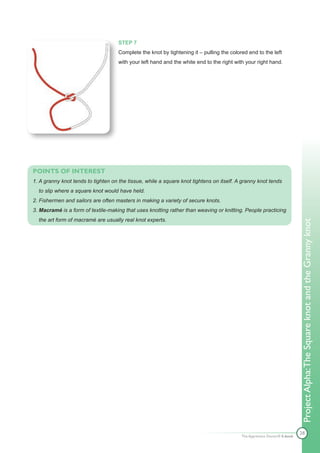 STEP 7
                                     Complete the knot by tightening it – pulling the colored end to the left
                                     with your left hand and the white end to the right with your right hand.




POINTS OF INTEREST
1. A granny knot tends to tighten on the tissue, while a square knot tightens on itself. A granny knot tends
  to slip where a square knot would have held.
2. Fishermen and sailors are often masters in making a variety of secure knots.
3. Macramé is a form of textile-making that uses knotting rather than weaving or knitting. People practicing
  the art form of macramé are usually real knot experts.




                                                                                                                           Project Alpha: The Square knot and the Granny knot




                                                                                                                           28
                                                                                           The Apprentice Doctor® E-book
 