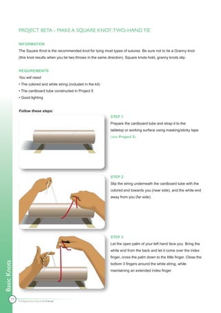 PROJECT BETA - MAKE A SQUARE KNOT: TWO-HAND TIE

              INFORMATION
              The Square Knot is the recommended knot for tying most types of sutures. Be sure not to tie a Granny knot
              (this knot results when you tie two throws in the same direction). Square knots hold, granny knots slip.


              REQUIREMENTS
              You will need:
              • The colored and white string (included in the kit)
              • The cardboard tube constructed in Project 5
              • Good lighting


              Follow these steps:
                                                                       STEP 1
                                                                       Prepare the cardboard tube and strap it to the
                                                                       tabletop or working surface using masking/sticky tape
                                                                       (see Project 5).




                                                                       STEP 2
                                                                       Slip the string underneath the cardboard tube with the
                                                                       colored end towards you (near side), and the white end
                                                                       away from you (far side).




                                                                       STEP 3
                                                                       Let the open palm of your left hand face you. Bring the
                                                                       white end from the back and let it come over the index
                                                                       finger, cross the palm down to the little finger. Close the
Basic Knots




                                                                       bottom 3 fingers around the white string, while
                                                                       maintaining an extended index finger.




        29
              The Apprentice Doctor® E-book
 
