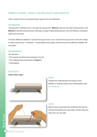 PROJECT GAMMA - MAKE A SQUARE KNOT: ONE-HAND TIE

              Take a couple of short cuts towards tying a square knot more efficiently


              INFORMATION
              I will describe 2 methods to tie a “one-hand tie square knot”. Method 1 will suit most right-handed persons and
              Method 2 most left handed persons, although a couple of right-handed persons may find Method 2 somewhat
              easier and visa versa.


              The basic difference between a “two-hand tie square knot” and a “one-hand tie square knot” is the time it takes
              to make a secure knot – remember – occasionally during surgery, seconds may be the difference between life
              and death!


              REQUIREMENTS
              You will need:
              • The colored and white string (included in the kit)
              • The cardboard tube constructed in Project 5
              • Good lighting




              METHOD 1
              Follow these steps:
                                                                      STEP 1
                                                                      Prepare the cardboard tube and strap it to the
                                                                      tabletop or working surface using masking/sticky tape
                                                                      (see Project 5).




                                                                      STEP 2
                                                                      Slip the string underneath the cardboard tube with the
                                                                      colored end towards you (near side), and the white end
                                                                      away from you (far side).
Basic Knots




        33    The Apprentice Doctor® E-book
 
