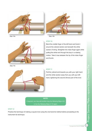 Step 10a                                                      Step 10b


                                                           STEP 10
                                                           Bend the middle finger of the left hand and hook it
                                                           around the colored section and beneath the white
                                                           section of string. Straighten the index finger again while
                                                           pulling the white end through the loop in a rotating
                                                           motion. Take it now between the tip of the index finger
                                                           and thumb.




                                                                                                                              Project Gamma: Make a square knot: One-hand Tie
  Step 10c

                                                           STEP 11
                                                           Pull the colored end towards you with your right hand
                                                           and the white section away from you with your left
                                                           hand, tightening the second (throw) part of the knot.




                                                       NOTE:
                            If required, you may add another loop (by following Steps 4-8)

                                       or two (by following Steps 4-13) again.


STEP 12
Practice the technique of making a square knot using the one-hand tie method before proceeding to the
instrument tie technique.




                                                                                                                              36
                                                                                              The Apprentice Doctor® E-book
 