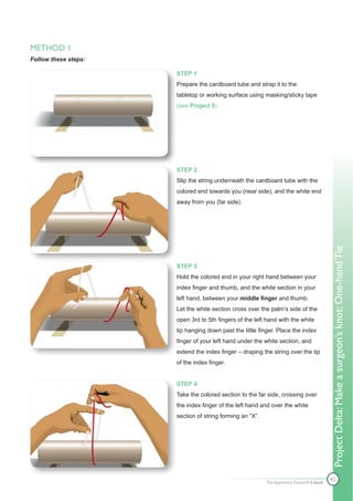 METHOD 1
Follow these steps:

                      STEP 1
                      Prepare the cardboard tube and strap it to the
                      tabletop or working surface using masking/sticky tape
                      (see Project 5).




                      STEP 2
                      Slip the string underneath the cardboard tube with the
                      colored end towards you (near side), and the white end
                      away from you (far side).




                                                                                          Project Delta: Make a surgeon’s knot: One-hand Tie
                      STEP 3
                      Hold the colored end in your right hand between your
                      index finger and thumb, and the white section in your
                      left hand, between your middle finger and thumb.
                      Let the white section cross over the palm’s side of the
                      open 3rd to 5th fingers of the left hand with the white
                      tip hanging down past the little finger. Place the index
                      finger of your left hand under the white section, and
                      extend the index finger – draping the string over the tip
                      of the index finger.


                      STEP 4
                      Take the colored section to the far side, crossing over
                      the index finger of the left hand and over the white
                      section of string forming an “X”.




                                                                                          42
                                                          The Apprentice Doctor® E-book
 