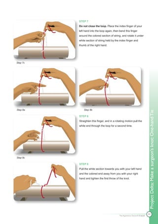 STEP 7
          Do not close the loop. Place the index finger of your
          left hand into the loop again, then bend this finger
          around the colored section of string, and rotate it under
          white section of string held by the index finger and
          thumb of the right hand.




Step 7c




Step 8a       Step 8b




                                                                              Project Delta: Make a surgeon’s knot: One-hand Tie
          STEP 8
          Straighten this finger, and in a rotating motion pull the
          white end through the loop for a second time.




Step 8c

          STEP 9
          Pull the white section towards you with your left hand
          and the colored end away from you with your right
          hand and tighten the first throw of the knot.




                                                                              44
                                              The Apprentice Doctor® E-book
 