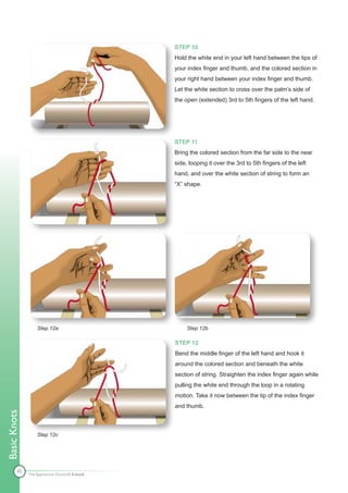 STEP 10
                                              Hold the white end in your left hand between the tips of
                                              your index finger and thumb, and the colored section in
                                              your right hand between your index finger and thumb.
                                              Let the white section to cross over the palm’s side of
                                              the open (extended) 3rd to 5th fingers of the left hand.




                                              STEP 11
                                              Bring the colored section from the far side to the near
                                              side, looping it over the 3rd to 5th fingers of the left
                                              hand, and over the white section of string to form an
                                              “X” shape.




                  Step 12a                         Step 12b

                                              STEP 12
                                              Bend the middle finger of the left hand and hook it
                                              around the colored section and beneath the white
                                              section of string. Straighten the index finger again while
                                              pulling the white end through the loop in a rotating
                                              motion. Take it now between the tip of the index finger
                                              and thumb.
Basic Knots




                  Step 12c




        45
              The Apprentice Doctor® E-book
 
