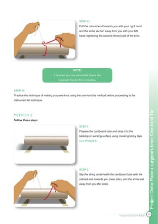 STEP 13
                                                        Pull the colored end towards you with your right hand
                                                        and the white section away from you with your left
                                                        hand, tightening the second (throw) part of the knot.




                                                   NOTE:
                                 If required, you may add another loop or two

                                     to prevent the knot from unraveling.



STEP 14
Practice the technique of making a square knot using the one-hand tie method before proceeding to the
instrument tie technique.




                                                                                                                          Project Delta: Make a surgeon’s knot: One-hand Tie
METHOD 2
Follow these steps:

                                                        STEP 1
                                                        Prepare the cardboard tube and strap it to the
                                                        tabletop or working surface using masking/sticky tape
                                                        (see Project 5).




                                                        STEP 2
                                                        Slip the string underneath the cardboard tube with the
                                                        colored end towards you (near side), and the white end
                                                        away from you (far side).




                                                                                                                          46
                                                                                          The Apprentice Doctor® E-book
 