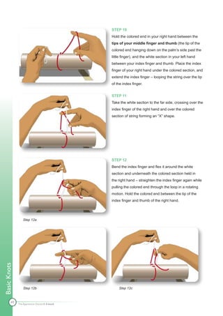 STEP 10
                                              Hold the colored end in your right hand between the
                                              tips of your middle finger and thumb (the tip of the
                                              colored end hanging down on the palm’s side past the
                                              little finger), and the white section in your left hand
                                              between your index finger and thumb. Place the index
                                              finger of your right hand under the colored section, and
                                              extend the index finger – looping the string over the tip
                                              of the index finger.


                                              STEP 11
                                              Take the white section to the far side, crossing over the
                                              index finger of the right hand and over the colored
                                              section of string forming an “X” shape.




                                              STEP 12
                                              Bend the index finger and flex it around the white
                                              section and underneath the colored section held in
                                              the right hand – straighten the index finger again while
                                              pulling the colored end through the loop in a rotating
                                              motion. Hold the colored end between the tip of the
                                              index finger and thumb of the right hand.




                 Step 12a
Basic Knots




                 Step 12b                         Step 12c



        49    The Apprentice Doctor® E-book
 