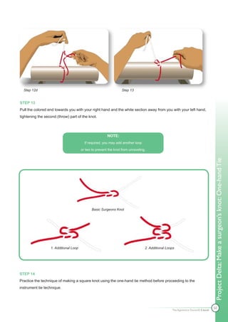 Step 12d                                                        Step 13


STEP 13
Pull the colored end towards you with your right hand and the white section away from you with your left hand,
tightening the second (throw) part of the knot.




                                                        NOTE:
                                         If required, you may add another loop

                                       or two to prevent the knot from unraveling.




                                                                                                                                  Project Delta: Make a surgeon’s knot: One-hand Tie
                                              Basic Surgeons Knot




                  1. Additional Loop                                             2. Additional Loops




STEP 14
Practice the technique of making a square knot using the one-hand tie method before proceeding to the
instrument tie technique.




                                                                                                                                  50
                                                                                                  The Apprentice Doctor® E-book
 
