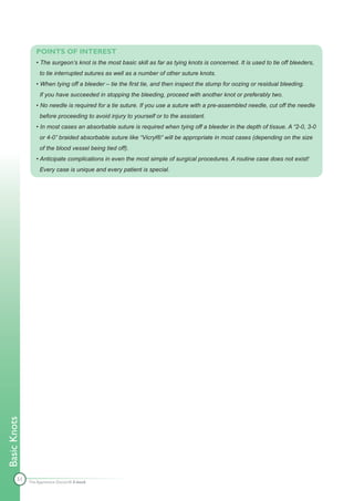 POINTS OF INTEREST
                 • The surgeon’s knot is the most basic skill as far as tying knots is concerned. It is used to tie off bleeders,
                   to tie interrupted sutures as well as a number of other suture knots.
                 • When tying off a bleeder – tie the first tie, and then inspect the stump for oozing or residual bleeding.
                   If you have succeeded in stopping the bleeding, proceed with another knot or preferably two.
                 • No needle is required for a tie suture. If you use a suture with a pre-assembled needle, cut off the needle
                   before proceeding to avoid injury to yourself or to the assistant.
                 • In most cases an absorbable suture is required when tying off a bleeder in the depth of tissue. A “2-0, 3-0
                   or 4-0” braided absorbable suture like “Vicryl®” will be appropriate in most cases (depending on the size
                   of the blood vessel being tied off).
                 • Anticipate complications in even the most simple of surgical procedures. A routine case does not exist!
                   Every case is unique and every patient is special.
Basic Knots




        51    The Apprentice Doctor® E-book
 