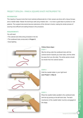 PROJECT EPSILON - MAKE A SQUARE KNOT: INSTRUMENT TIE

INFORMATION
The majority of square knots that most medical professionals tie in their careers are done with a tissue forceps
and a needle holder. Master the technique well using imitation skin – it is never a good idea to practice on real
patients. The surgical instruments become extensions of the clinician’s hands, making the whole process of
suturing more efficient and adding finesse to the procedure.


REQUIREMENTS
You will need:
• The colored and white string (included in the kit)
• The cardboard tube constructed in Project 5
• Good lighting


                                                         Follow these steps:
                                                         STEP 1
                                                         Slip the string under the cardboard tube with the
                                                         colored section towards you (near side), and the white
                                                         tip away from you (far side). The white section should




                                                                                                                             Project Epsilon: Make a square knot: Instrument Tie
                                                         be shorter than the colored section.




                                                         STEP 2
                                                         Hold the needle holder in your right hand
                                                         (see Project 1, Step 2)




                                                         STEP 3
                                                         Place the needle holder parallel to the cardboard tube
                                                         with the tip pointing to the left hand side. The latch
                                                         mechanism of the needle holder must be unengaged at
                                                         the stage.




                                                                                             The Apprentice Doctor® E-book
                                                                                                                             52
 