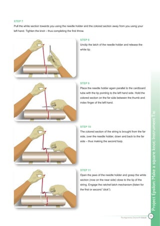 STEP 7
Pull the white section towards you using the needle holder and the colored section away from you using your
left hand. Tighten the knot – thus completing the first throw.


                                                          STEP 8
                                                          Unclip the latch of the needle holder and release the
                                                          white tip.




                                                          STEP 9
                                                          Place the needle holder again parallel to the cardboard
                                                          tube with the tip pointing to the left hand side. Hold the
                                                          colored section on the far side between the thumb and
                                                          index finger of the left hand.




                                                                                                                              Project Epsilon: Make a square knot: Instrument Tie
                                                          STEP 10
                                                          The colored section of the string is brought from the far
                                                          side, over the needle holder, down and back to the far
                                                          side – thus making the second loop.




                                                          STEP 11
                                                          Open the jaws of the needle holder and grasp the white
                                                          section (now on the near side) close to the tip of the
                                                          string. Engage the ratchet latch mechanism (listen for
                                                          the first or second “click”).




                                                                                                                              54
                                                                                              The Apprentice Doctor® E-book
 