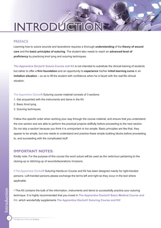 PREFACE
               Learning how to suture wounds and lacerations requires a thorough understanding of the theory of wound
               care and the basic principles of suturing. The student also needs to reach an advanced level of
               proficiency by practicing knot tying and suturing techniques.


               The Apprentice Doctor® Suture Course and Kit is not intended to substitute the clinical training of students
               but rather to offer a firm foundation and an opportunity to experience his/her initial learning curve in an
               imitation situation – so as to fill the student with confidence when he is faced with the real life clinical
               situation.




               The Apprentice Doctor® Suturing course material consists of 3 sections:
               1. Get acquainted with the instruments and items in the Kit
               2. Basic Knot tying
               3. Suturing techniques


               Follow this specific order when working your way through the course material, and ensure that you understand
               the one section and are able to perform the practical projects skillfully before proceeding to the next section.
               Do not skip a section because you think it is unimportant or too simple. Basic principles are like that, they
               appear to be simple, but one needs to understand and practice these simple building blocks before proceeding
               to, and succeeding with the complicated stuff.



               IMPORTANT NOTES:
               Kindly note: For the purpose of this course the word suture will be used as the verb/noun pertaining to the
               closing-up or stitching-up of wounds/lacerations /incisions.


               • The Apprentice Doctor® Suturing Hands-on Course and Kit has been designed mainly for right-handed
               persons. Left-handed persons please exchange the terms left and right as they occur in the text where
               applicable.
Introduction




               • This Kit contains the bulk of the information, instruments and items to successfully practice your suturing
               technique. It is highly recommended that you invest in The Apprentice Doctor® Basic Medical Course and
               Kit, which wonderfully supplements The Apprentice Doctor® Suturing Course and Kit!




          1    The Apprentice Doctor® E-book
 