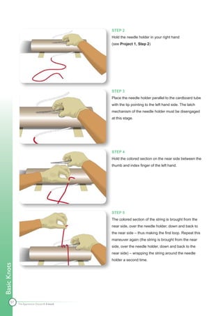 STEP 2
                                              Hold the needle holder in your right hand
                                              (see Project 1, Step 2)




                                              STEP 3
                                              Place the needle holder parallel to the cardboard tube
                                              with the tip pointing to the left hand side. The latch
                                              mechanism of the needle holder must be disengaged
                                              at this stage.




                                              STEP 4
                                              Hold the colored section on the near side between the
                                              thumb and index finger of the left hand.




                                              STEP 5
                                              The colored section of the string is brought from the
                                              near side, over the needle holder, down and back to
                                              the near side – thus making the first loop. Repeat this
                                              maneuver again (the string is brought from the near
                                              side, over the needle holder, down and back to the
                                              near side) – wrapping the string around the needle
                                              holder a second time.
Basic Knots




        57    The Apprentice Doctor® E-book
 