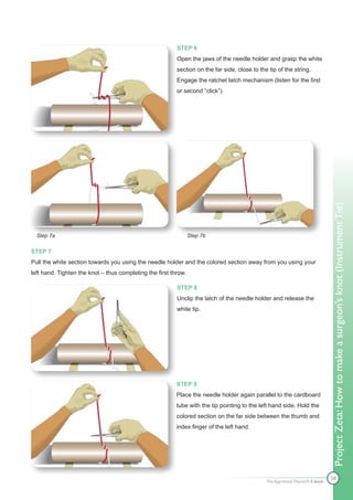 STEP 6
                                                          Open the jaws of the needle holder and grasp the white
                                                          section on the far side, close to the tip of the string.
                                                          Engage the ratchet latch mechanism (listen for the first
                                                          or second “click”).




                                                                                                                               Project Zeta: How to make a surgeon’s knot (Instrument Tie)
  Step 7a                                                        Step 7b

STEP 7
Pull the white section towards you using the needle holder and the colored section away from you using your
left hand. Tighten the knot – thus completing the first throw.

                                                          STEP 8
                                                          Unclip the latch of the needle holder and release the
                                                          white tip.




                                                          STEP 9
                                                          Place the needle holder again parallel to the cardboard
                                                          tube with the tip pointing to the left hand side. Hold the
                                                          colored section on the far side between the thumb and
                                                          index finger of the left hand.




                                                                                                                               58
                                                                                               The Apprentice Doctor® E-book
 