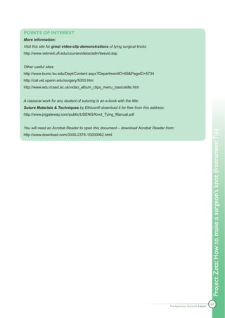 POINTS OF INTEREST
More information:
Visit this site for great video-clip demonstrations of tying surgical knots:
http://www.vetmed.ufl.edu/coursevideos/adin/tiesvid.asp


Other useful sites:
http://www.bumc.bu.edu/Dept/Content.aspx?DepartmentID=69&PageID=5734
http://cal.vet.upenn.edu/surgery/5000.htm
http://www.edu.rcsed.ac.uk/video_album_clips_menu_basicskills.htm


A classical work for any student of suturing is an e-book with the title:
Suture Materials & Techniques by Ethicon® download it for free from this address:
http://www.jnjgateway.com/public/USENG/Knot_Tying_Manual.pdf


You will need an Acrobat Reader to open this document – download Acrobat Reader from:




                                                                                                                    Project Zeta: How to make a surgeon’s knot (Instrument Tie)
http://www.download.com/3000-2378-10000062.html




                                                                                                                    60
                                                                                    The Apprentice Doctor® E-book
 