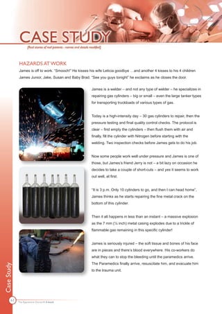HAZARDS AT WORK
             James is off to work. “Smooch!” He kisses his wife Leticia goodbye …and another 4 kisses to his 4 children
             James Junior, Jake, Susan and Baby Brad. “See you guys tonight” he exclaims as he closes the door.


                                                        James is a welder – and not any type of welder – he specializes in
                                                        repairing gas cylinders – big or small – even the large tanker types
                                                        for transporting truckloads of various types of gas.


                                                        Today is a high-intensity day – 30 gas cylinders to repair, then the
                                                        pressure testing and final quality control checks. The protocol is
                                                        clear – first empty the cylinders – then flush them with air and
                                                        finally, fill the cylinder with Nitrogen before starting with the
                                                        welding. Two inspection checks before James gets to do his job.


                                                        Now some people work well under pressure and James is one of
                                                        those, but James’s friend Jerry is not – a bit lazy on occasion he
                                                        decides to take a couple of short-cuts – and yes it seems to work
                                                        out well, at first.


                                                        “It is 3 p.m. Only 10 cylinders to go, and then I can head home”,
                                                        James thinks as he starts repairing the fine metal crack on the
                                                        bottom of this cylinder.


                                                        Then it all happens in less than an instant – a massive explosion
                                                        as the 7 mm (¼ inch) metal casing explodes due to a trickle of
                                                        flammable gas remaining in this specific cylinder!


                                                        James is seriously injured – the soft tissue and bones of his face
                                                        are in pieces and there’s blood everywhere. His co-workers do
                                                        what they can to stop the bleeding until the paramedics arrive.
                                                        The Paramedics finally arrive, resuscitate him, and evacuate him
Case Study




                                                        to the trauma unit.




       63
             The Apprentice Doctor® E-book
 