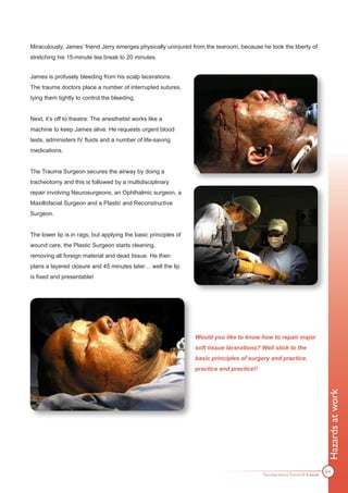 Miraculously, James’ friend Jerry emerges physically uninjured from the tearoom, because he took the liberty of
stretching his 15-minute tea break to 20 minutes.


James is profusely bleeding from his scalp lacerations.
The trauma doctors place a number of interrupted sutures,
tying them tightly to control the bleeding.


Next, it’s off to theatre. The anesthetist works like a
machine to keep James alive. He requests urgent blood
tests, administers IV fluids and a number of life-saving
medications.


The Trauma Surgeon secures the airway by doing a
tracheotomy and this is followed by a multidisciplinary
repair involving Neurosurgeons, an Ophthalmic surgeon, a
Maxillofacial Surgeon and a Plastic and Reconstructive
Surgeon.


The lower lip is in rags, but applying the basic principles of
wound care, the Plastic Surgeon starts cleaning,
removing all foreign material and dead tissue. He then
plans a layered closure and 45 minutes later… well the lip
is fixed and presentable!




                                                                 Would you like to know how to repair major
                                                                 soft tissue lacerations? Well stick to the
                                                                 basic principles of surgery and practice,
                                                                 practice and practice!!
                                                                                                                           Hazards at work




                                                                                                                           64
                                                                                           The Apprentice Doctor® E-book
 