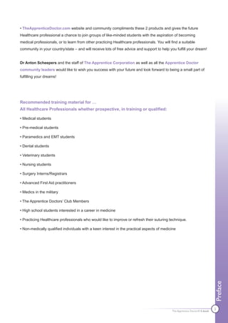 • TheApprenticeDoctor.com website and community compliments these 2 products and gives the future
Healthcare professional a chance to join groups of like-minded students with the aspiration of becoming
medical professionals, or to learn from other practicing Healthcare professionals. You will find a suitable
community in your country/state – and will receive lots of free advice and support to help you fulfill your dream!


Dr Anton Scheepers and the staff of The Apprentice Corporation as well as all the Apprentice Doctor
community leaders would like to wish you success with your future and look forward to being a small part of
fulfilling your dreams!




Recommended training material for …
All Healthcare Professionals whether prospective, in training or qualified:

• Medical students

• Pre-medical students

• Paramedics and EMT students

• Dental students

• Veterinary students

• Nursing students

• Surgery Interns/Registrars

• Advanced First Aid practitioners

• Medics in the military

• The Apprentice Doctors’ Club Members

• High school students interested in a career in medicine

• Practicing Healthcare professionals who would like to improve or refresh their suturing technique.

• Non-medically qualified individuals with a keen interest in the practical aspects of medicine
                                                                                                                             Preface




                                                                                                                             2
                                                                                             The Apprentice Doctor® E-book
 