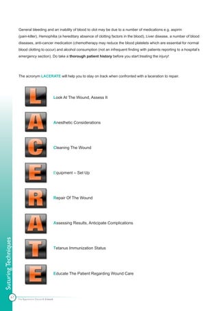 General bleeding and an inability of blood to clot may be due to a number of medications e.g. aspirin
                      (pain-killer), Hemophilia (a hereditary absence of clotting factors in the blood), Liver disease, a number of blood
                      diseases, anti-cancer medication (chemotherapy may reduce the blood platelets which are essential for normal
                      blood clotting to occur) and alcohol consumption (not an infrequent finding with patients reporting to a hospital’s
                      emergency section). Do take a thorough patient history before you start treating the injury!




                      The acronym LACERATE will help you to stay on track when confronted with a laceration to repair.




                                                      Look At The Wound, Assess It




                                                      Anesthetic Considerations




                                                      Cleaning The Wound




                                                      Equipment – Set Up




                                                      Repair Of The Wound




                                                      Assessing Results, Anticipate Complications
Suturing Techniques




                                                      Tetanus Immunization Status




                                                      Educate The Patient Regarding Wound Care




               67
                      The Apprentice Doctor® E-book
 