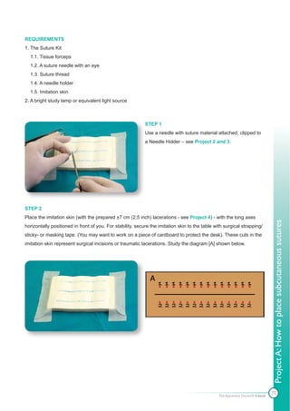 REQUIREMENTS
1. The Suture Kit
  1.1. Tissue forceps
  1.2. A suture needle with an eye
  1.3. Suture thread
  1.4. A needle holder
  1.5. Imitation skin
2. A bright study lamp or equivalent light source



                                                            STEP 1
                                                            Use a needle with suture material attached, clipped to
                                                            a Needle Holder – see Project 2 and 3.




STEP 2
Place the imitation skin (with the prepared ±7 cm (2,5 inch) lacerations - see Project 4) - with the long axes




                                                                                                                                 Project A: How to place subcutaneous sutures
horizontally positioned in front of you. For stability, secure the imitation skin to the table with surgical strapping/
sticky- or masking tape. (You may want to work on a piece of cardboard to protect the desk). These cuts in the
imitation skin represent surgical incisions or traumatic lacerations. Study the diagram [A] shown below.




                                                                                                                                 72
                                                                                                 The Apprentice Doctor® E-book
 