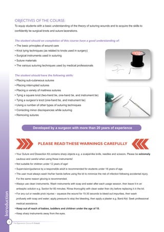 OBJECTIVES OF THE COURSE:
                To equip students with a basic understanding of the theory of suturing wounds and to acquire the skills to
                confidently tie surgical knots and suture lacerations.


                The student should on completion of this course have a good understanding of:
                • The basic principles of wound care
                • Knot tying techniques (as related to knots used in surgery)
                • Surgical instruments used in suturing
                • Suture materials
                • The various suturing techniques used by medical professionals


                The student should have the following skills:
                • Placing sub-cutaneous sutures
                • Placing interrupted sutures
                • Placing a variety of mattress sutures
                • Tying a square knot (two-hand tie, one-hand tie, and instrument tie)
                • Tying a surgeon’s knot (one-hand tie, and instrument tie)
                • Using a number of other types of suturing techniques
                • Correcting minor discrepancies while suturing
                • Removing sutures



                                    Developed by a surgeon with more than 20 years of experience



                                          PLEASE READ THESE WARNINGS CAREFULLY

                • Your Suture and Dissection Kit contains sharp objects e.g. a scalpel-like knife, needles and scissors. Please be extremely

                  cautious and careful when using these instruments!

                • Not suitable for children under 12 years of age!

                • Supervision/guidance by a responsible adult is recommended for students under 18 years of age.

                • The user must always wash his/her hands before using the kit to minimize the risk of infection following accidental injury.

                  For the same reason gloving is recommended.

                • Always use clean instruments. Wash instruments with soap and water after each usage session, then leave it in an

                  antiseptic solution e.g. Savlon for 60 minutes. Rinse thoroughly with clean water then dry before replacing it in the kit.
Introduction




                • For any cut or needle prick injuries – squeeze the wound for 15-30 seconds to bleed out impurities, then wash

                  profusely with soap and water; apply pressure to stop the bleeding, then apply a plaster e.g. Band Aid. Seek professional

                  medical assistance.

                • Keep out of reach of babies, toddlers and children under the age of 10.

                • Keep sharp instruments away from the eyes.


          3    The Apprentice Doctor® E-book
 