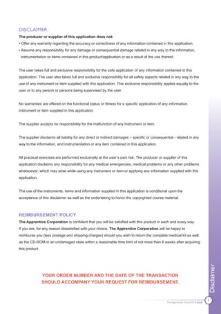 DISCLAIMER
The producer or supplier of this application does not:
• Offer any warranty regarding the accuracy or correctness of any information contained in this application;
• Assume any responsibility for any damage or consequential damage related in any way to the information,
 instrumentation or items contained in this product/application or as a result of the use thereof.


The user takes full and exclusive responsibility for the safe application of any information contained in this
application. The user also takes full and exclusive responsibility for all safety aspects related in any way to the
use of any instrument or item supplied with this application. This exclusive responsibility applies equally to the
user or to any person or persons being supervised by the user.


No warranties are offered on the functional status or fitness for a specific application of any information,
instrument or item supplied in this application.


The supplier accepts no responsibility for the malfunction of any instrument or item.


The supplier disclaims all liability for any direct or indirect damages – specific or consequential - related in any
way to the information, and instrumentation or any item contained in this application.


All practical exercises are performed exclusively at the user’s own risk. The producer or supplier of this
application disclaims any responsibility for any medical emergencies, medical problems or any other problems
whatsoever, which may arise while using any instrument or item or applying any information supplied with this
application.


The use of the instruments, items and information supplied in this application is conditional upon the
acceptance of this disclaimer as well as the undertaking to honor the copyrighted course material.



REIMBURSEMENT POLICY
The Apprentice Corporation is confident that you will be satisfied with this product in each and every way.
If you are, for any reason dissatisfied with your choice, The Apprentice Corporation will be happy to
reimburse you (less postage and shipping charges) should you wish to return the complete medical kit as well
as the CD-ROM in an undamaged state within a reasonable time limit of not more than 8 weeks after acquiring
this product.
                                                                                                                               Disclaimer




                YOUR ORDER NUMBER AND THE DATE OF THE TRANSACTION
                SHOULD ACCOMPANY YOUR REQUEST FOR REIMBURSEMENT.


                                                                                                                               4
                                                                                               The Apprentice Doctor® E-book
 