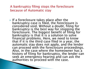  If a foreclosure takes place after the
bankruptcy case is filed, the foreclosure is
considered void. Without a doubt, filing for
bankruptcy is the best way for stopping the
foreclosure. The biggest benefit of filing for
bankruptcy is that it is a solution to solve
financial problems. Here, we need to know
that if it is the third case filed in a year, the
automatic stay does not apply, and the lender
can proceed with the foreclosure proceedings.
Also, in the case where the homeowner has a
history of filing for bankruptcy, the lender can
seek an emergency hearing and can ask the
authorities to proceed with the case.
 