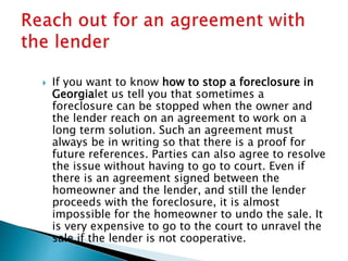  If you want to know how to stop a foreclosure in
Georgialet us tell you that sometimes a
foreclosure can be stopped when the owner and
the lender reach on an agreement to work on a
long term solution. Such an agreement must
always be in writing so that there is a proof for
future references. Parties can also agree to resolve
the issue without having to go to court. Even if
there is an agreement signed between the
homeowner and the lender, and still the lender
proceeds with the foreclosure, it is almost
impossible for the homeowner to undo the sale. It
is very expensive to go to the court to unravel the
sale if the lender is not cooperative.
 