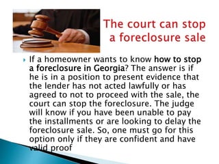  If a homeowner wants to know how to stop
a foreclosure in Georgia? The answer is if
he is in a position to present evidence that
the lender has not acted lawfully or has
agreed to not to proceed with the sale, the
court can stop the foreclosure. The judge
will know if you have been unable to pay
the installments or are looking to delay the
foreclosure sale. So, one must go for this
option only if they are confident and have
valid proof
 