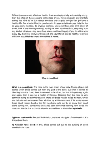 Different seasons also affect our health. If we remain physically and mentally strong,
then the effect of these seasons will be less or not. To be physically and mentally
strong, we have to fix our lifestyle because only a good lifestyle can give you a
healthy life. For a better lifestyle, you have to do some activities in your daily life like
do yoga daily, meditate, do physical exercise, take a nutritious diet, drink plenty of
water, walk in the morning-evening, avoid junk food, avoid fast food, stay away from
any kind of intoxicant, stay away from stress, and lived happily, if you do all the work
every day, then your lifestyle will be good, and your life will also be healthy. Today we
will know about How to stop a nosebleed at home.
What is nosebleed
What is a nosebleed: The nose is the main organ of our body. People always get
scared when blood comes out from any part of the body, but when it comes to
bleeding from the nose, there is no need to be afraid, but this is happening, again
and again, then it can be a matter of thinking. Bleeding from the nose is very
common during the summer season. There are blood vessels inside the nose, which
are delicate and are covered from all sides by a thin membrane, if for some reason
these blood vessels burst or the thin membrane gets torn by an injury, then blood
starts coming out. Sometimes it has also been seen that bleeding from inside the
nose can also be due to chronic sinusitis. A nosebleed is also called epistaxis.
Types of nosebleeds: For your information, there are two types of nosebleeds. Let's
know about them.
1) Anterior nose bleed: In this, blood comes out due to the bursting of blood
vessels in the nose.
 