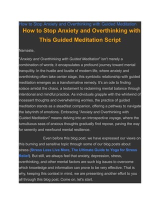 How to Stop Anxiety and Overthinking with Guided Meditation
How to Stop Anxiety and Overthinking with
This Guided Meditation Script
Namaste,
"Anxiety and Overthinking with Guided Meditation" isn't merely a
combination of words; it encapsulates a profound journey toward mental
tranquility. In the hustle and bustle of modern life, where anxiety and
overthinking often take center stage, this symbiotic relationship with guided
meditation emerges as a transformative remedy. It's an ode to finding
solace amidst the chaos, a testament to reclaiming mental balance through
intentional and mindful practice. As individuals grapple with the whirlwind of
incessant thoughts and overwhelming worries, the practice of guided
meditation stands as a steadfast companion, offering a pathway to navigate
the labyrinth of emotions. Embracing "Anxiety and Overthinking with
Guided Meditation" means delving into an introspective voyage, where the
tumultuous seas of anxious thoughts gradually find repose, paving the way
for serenity and newfound mental resilience.
Even before this blog post, we have expressed our views on
this burning and sensitive topic through some of our blog posts about
stress (Stress Less Live More, The Ultimate Guide to Yoga for Stress
Relief). But still, we always feel that anxiety, depression, stress,
overthinking, and other mental factors are such big issues to overcome
which knowledge and information can prove to be very effective. That is
why, keeping this context in mind, we are presenting another effort to you
all through this blog post. Come on, let's start.
 