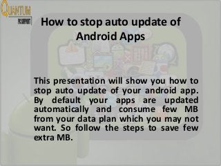 How to stop auto update of
Android Apps
This presentation will show you how to
stop auto update of your android app.
By default your apps are updated
automatically and consume few MB
from your data plan which you may not
want. So follow the steps to save few
extra MB.
 