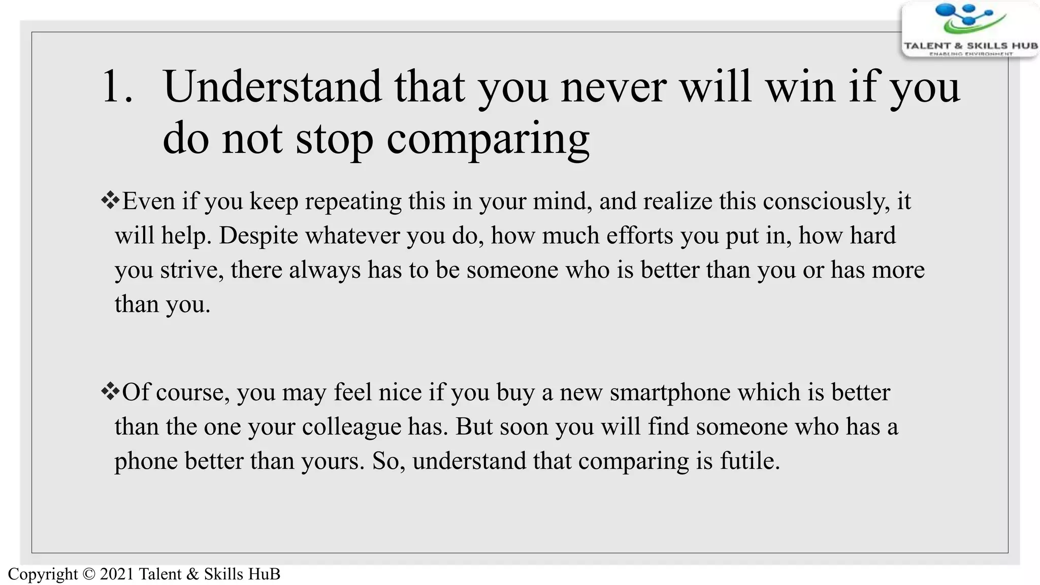 1. Understand that you never will win if you
do not stop comparing
Even if you keep repeating this in your mind, and realize this consciously, it
will help. Despite whatever you do, how much efforts you put in, how hard
you strive, there always has to be someone who is better than you or has more
than you.
Of course, you may feel nice if you buy a new smartphone which is better
than the one your colleague has. But soon you will find someone who has a
phone better than yours. So, understand that comparing is futile.
Copyright © 2021 Talent & Skills HuB
 