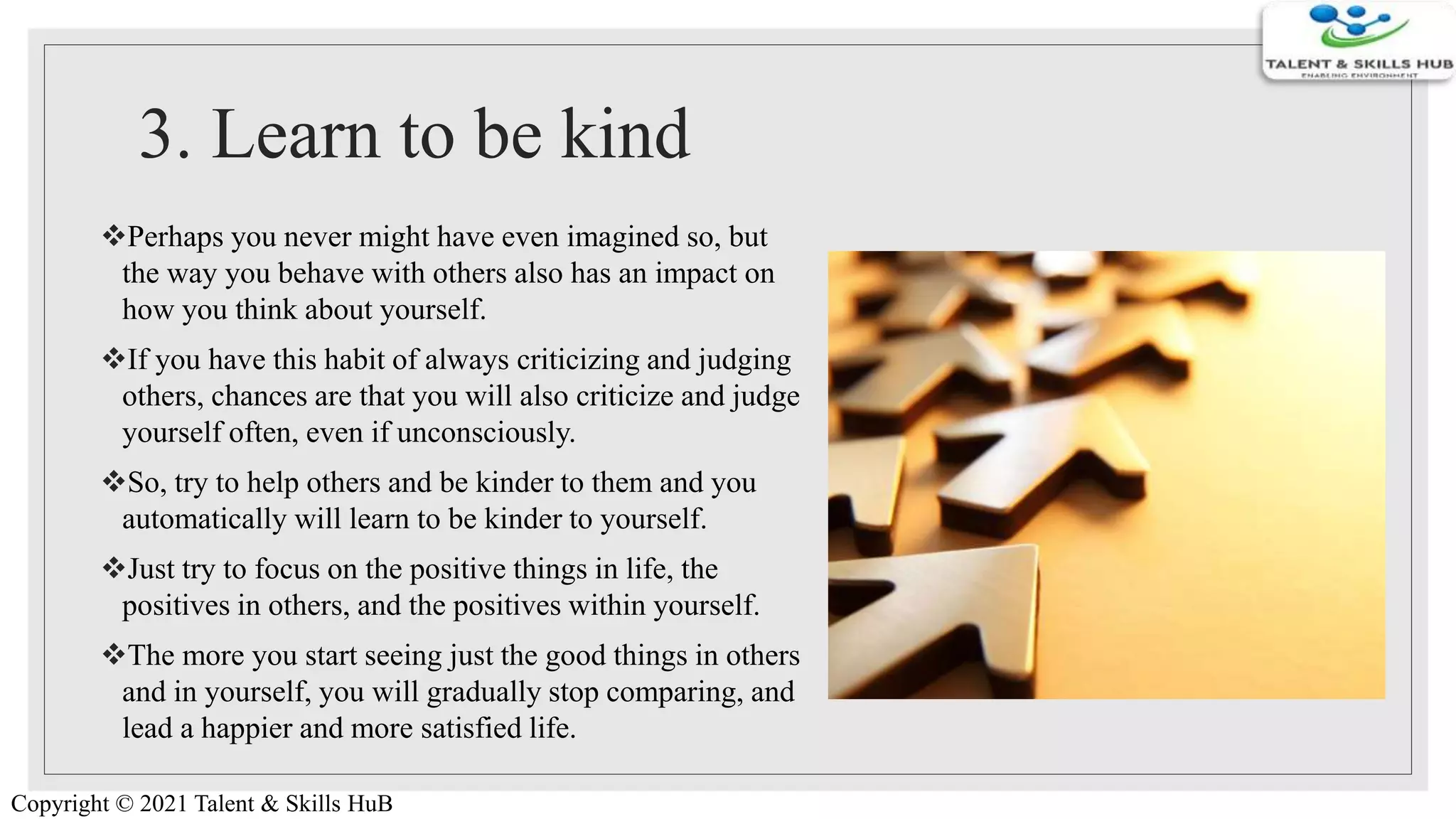 3. Learn to be kind
Perhaps you never might have even imagined so, but
the way you behave with others also has an impact on
how you think about yourself.
If you have this habit of always criticizing and judging
others, chances are that you will also criticize and judge
yourself often, even if unconsciously.
So, try to help others and be kinder to them and you
automatically will learn to be kinder to yourself.
Just try to focus on the positive things in life, the
positives in others, and the positives within yourself.
The more you start seeing just the good things in others
and in yourself, you will gradually stop comparing, and
lead a happier and more satisfied life.
Copyright © 2021 Talent & Skills HuB
 