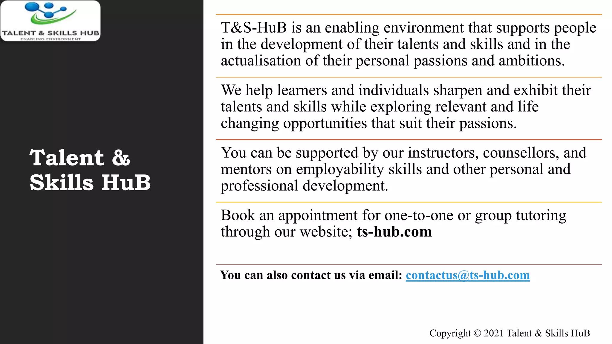 Talent &
Skills HuB
T&S-HuB is an enabling environment that supports people
in the development of their talents and skills and in the
actualisation of their personal passions and ambitions.
We help learners and individuals sharpen and exhibit their
talents and skills while exploring relevant and life
changing opportunities that suit their passions.
You can be supported by our instructors, counsellors, and
mentors on employability skills and other personal and
professional development.
Book an appointment for one-to-one or group tutoring
through our website; ts-hub.com
You can also contact us via email: contactus@ts-hub.com
Copyright © 2021 Talent & Skills HuB
 