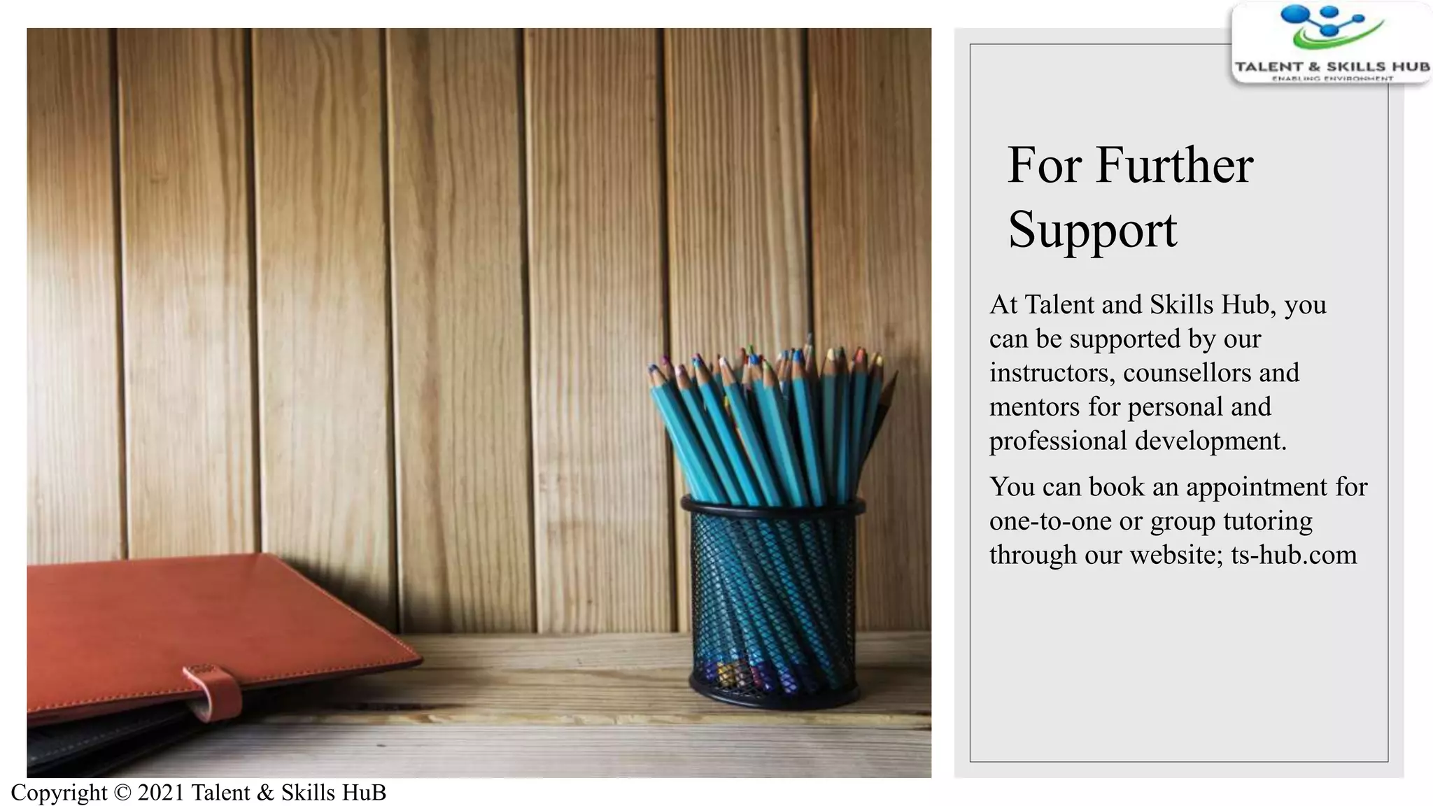 For Further
Support
At Talent and Skills Hub, you
can be supported by our
instructors, counsellors and
mentors for personal and
professional development.
You can book an appointment for
one-to-one or group tutoring
through our website; ts-hub.com
Copyright © 2021 Talent & Skills HuB
 